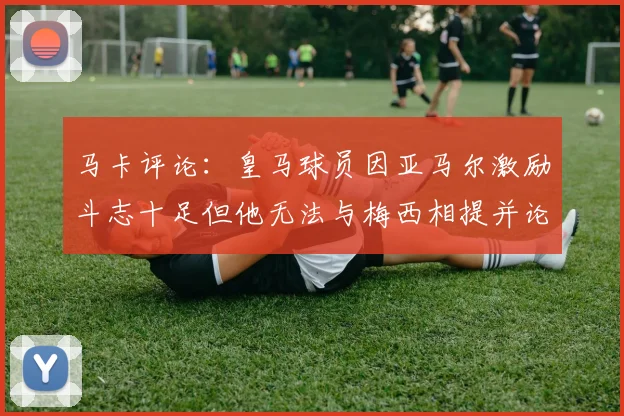 马卡评论：皇马球员因亚马尔激励斗志十足但他无法与梅西相提并论