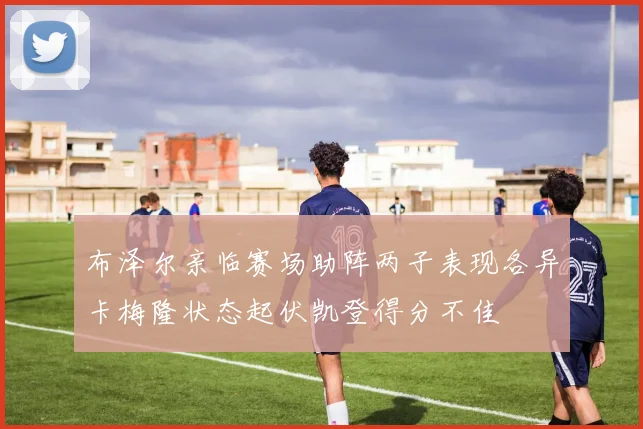 布泽尔亲临赛场助阵两子表现各异卡梅隆状态起伏凯登得分不佳