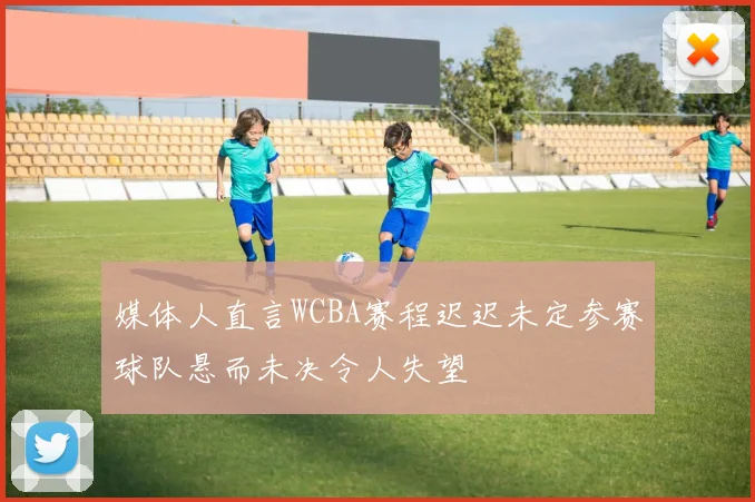 媒体人直言WCBA赛程迟迟未定参赛球队悬而未决令人失望