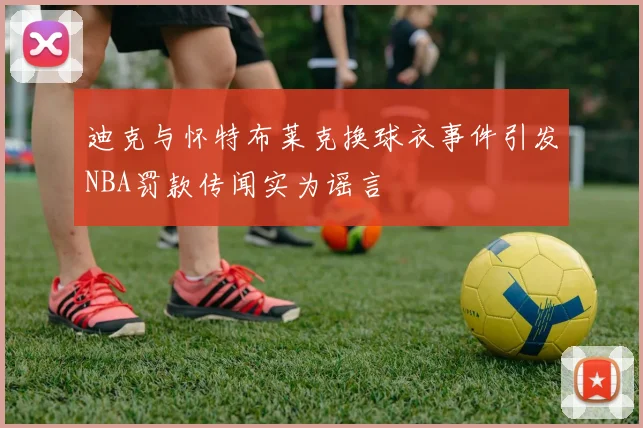 迪克与怀特布莱克换球衣事件引发NBA罚款传闻实为谣言