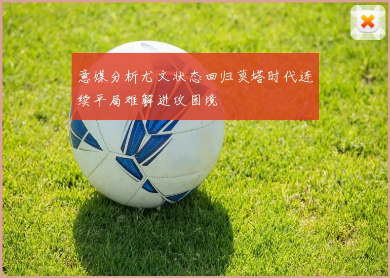 意媒分析尤文状态回归莫塔时代连续平局难解进攻困境