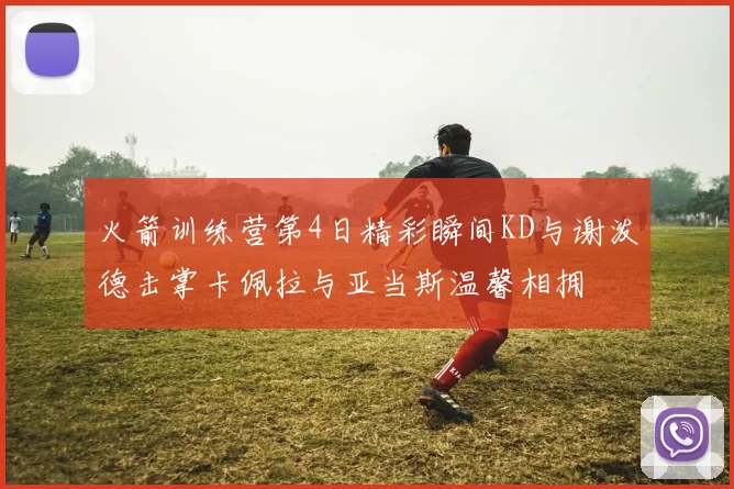 火箭训练营第4日精彩瞬间KD与谢泼德击掌卡佩拉与亚当斯温馨相拥