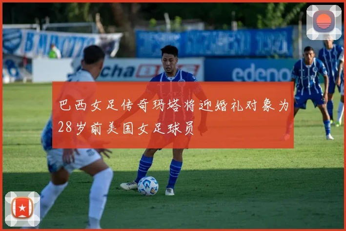 巴西女足传奇玛塔将迎婚礼对象为28岁前美国女足球员