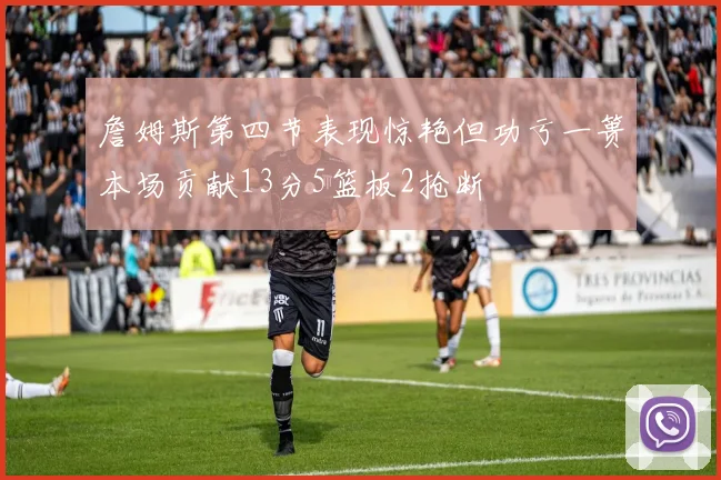 詹姆斯第四节表现惊艳但功亏一篑本场贡献13分5篮板2抢断