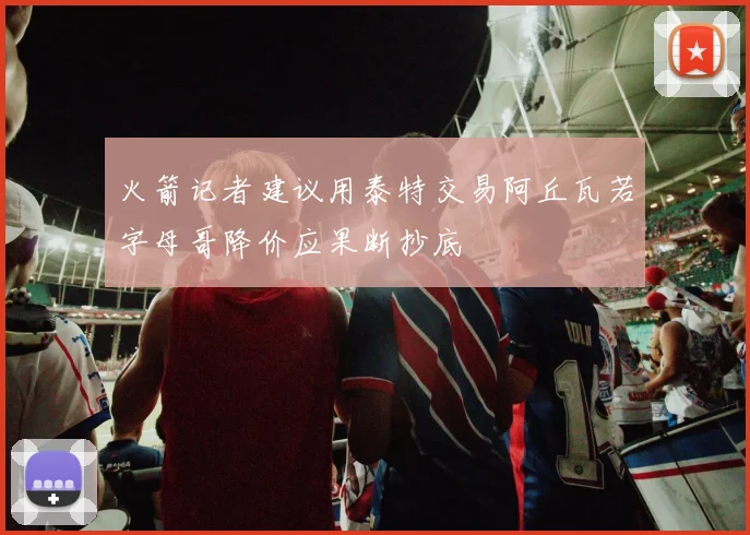 火箭记者建议用泰特交易阿丘瓦若字母哥降价应果断抄底