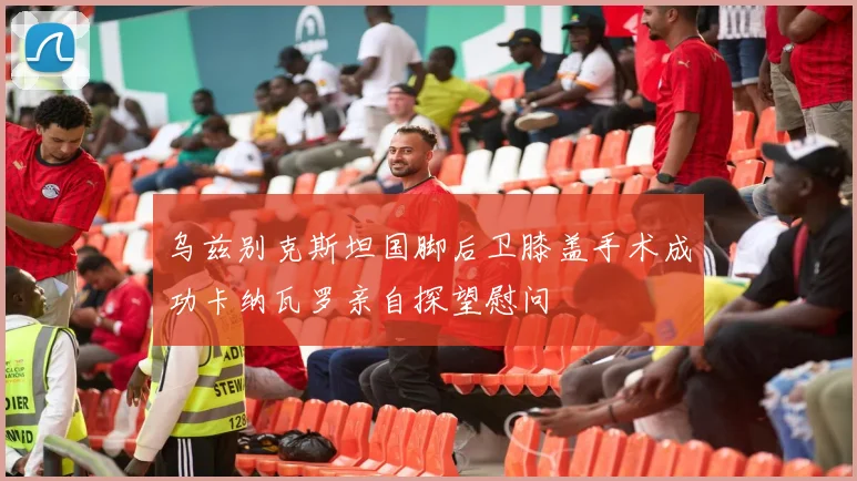 乌兹别克斯坦国脚后卫膝盖手术成功卡纳瓦罗亲自探望慰问