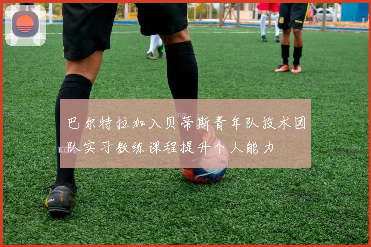 巴尔特拉加入贝蒂斯青年队技术团队实习教练课程提升个人能力