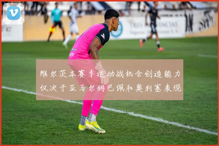 维尔茨本赛季运动战机会创造能力仅次于亚马尔姆巴佩和奥利塞表现突出