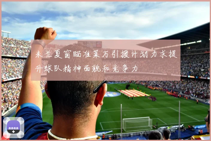 米兰夏窗瞄准莱万引援计划力求提升球队精神面貌和竞争力