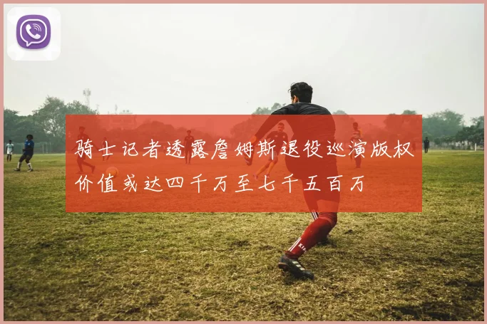 骑士记者透露詹姆斯退役巡演版权价值或达四千万至七千五百万