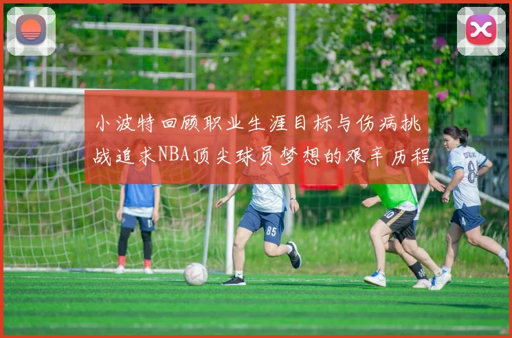 小波特回顾职业生涯目标与伤病挑战追求NBA顶尖球员梦想的艰辛历程