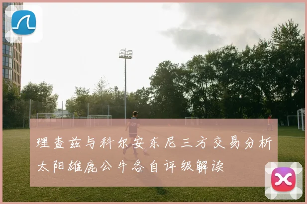 理查兹与科尔安东尼三方交易分析太阳雄鹿公牛各自评级解读