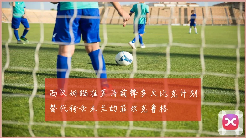 西汉姆瞄准罗马前锋多夫比克计划替代转会米兰的菲尔克鲁格