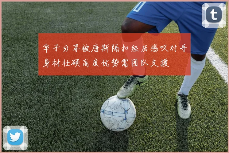 华子分享被唐斯隔扣经历感叹对手身材壮硕高度优势需团队支援