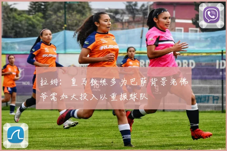 拉姆：皇马教练多为巴萨背景老佛爷需加大投入以重振球队