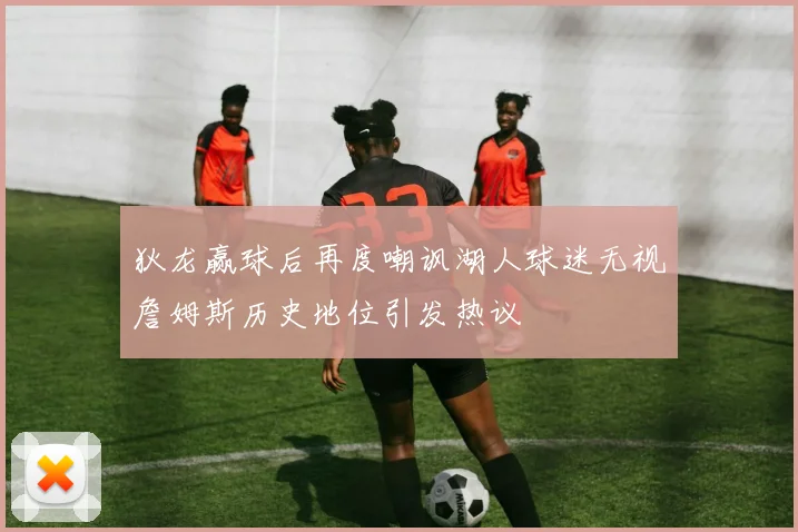 狄龙赢球后再度嘲讽湖人球迷无视詹姆斯历史地位引发热议