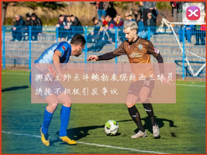 挪威主帅点评鲍勃表现新西兰球员拼抢不积极引发争议