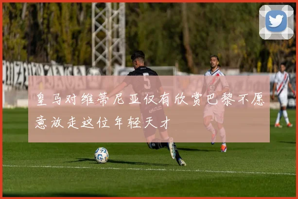 皇马对维蒂尼亚仅有欣赏巴黎不愿意放走这位年轻天才