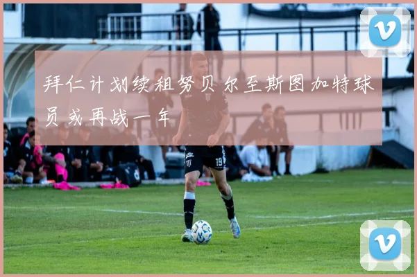 拜仁计划续租努贝尔至斯图加特球员或再战一年