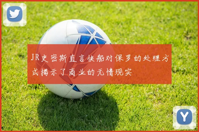 JR史密斯直言快船对保罗的处理方式揭示了商业的无情现实