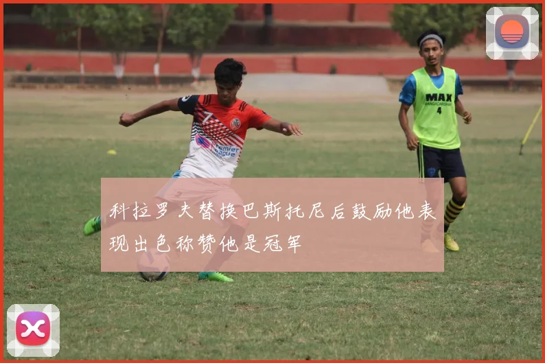 科拉罗夫替换巴斯托尼后鼓励他表现出色称赞他是冠军