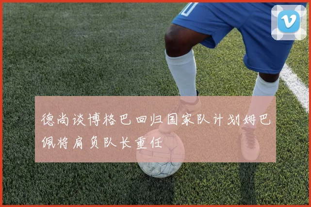 德尚谈博格巴回归国家队计划姆巴佩将肩负队长重任