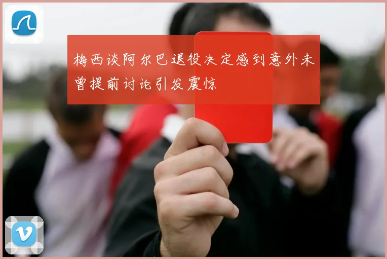 梅西谈阿尔巴退役决定感到意外未曾提前讨论引发震惊