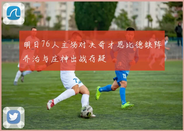 明日76人主场对决奇才恩比德缺阵乔治与庄神出战存疑