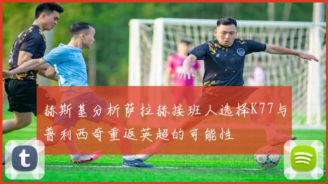 赫斯基分析萨拉赫接班人选择K77与普利西奇重返英超的可能性