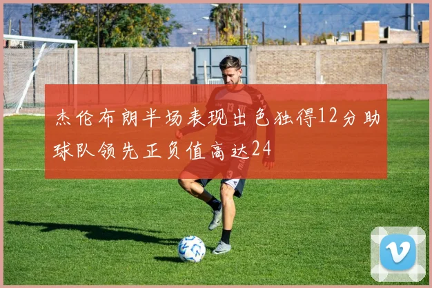 杰伦布朗半场表现出色独得12分助球队领先正负值高达24