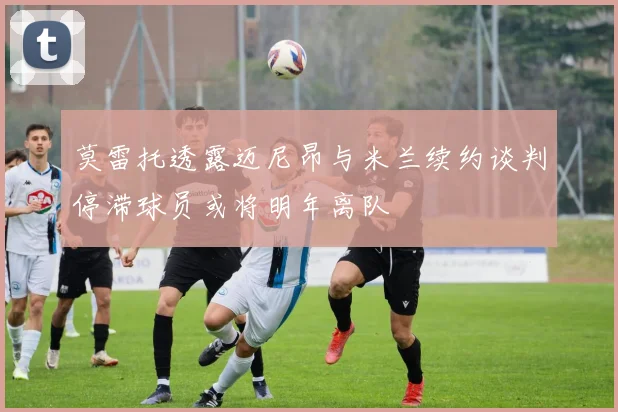 莫雷托透露迈尼昂与米兰续约谈判停滞球员或将明年离队