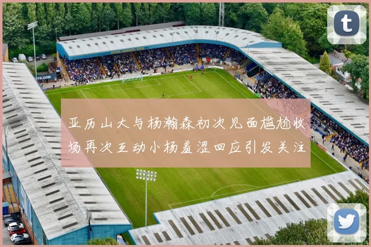 亚历山大与杨瀚森初次见面尴尬收场再次互动小杨羞涩回应引发关注