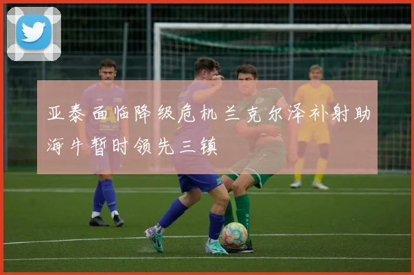 亚泰面临降级危机兰克尔泽补射助海牛暂时领先三镇