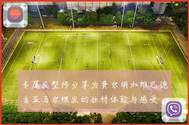 专属发型师分享为费尔明加维巴德吉亚马尔理发的独特体验与感受