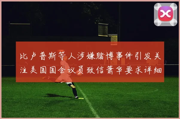 比卢普斯等人涉嫌赌博事件引发关注美国国会议员致信萧华要求详细情况说明