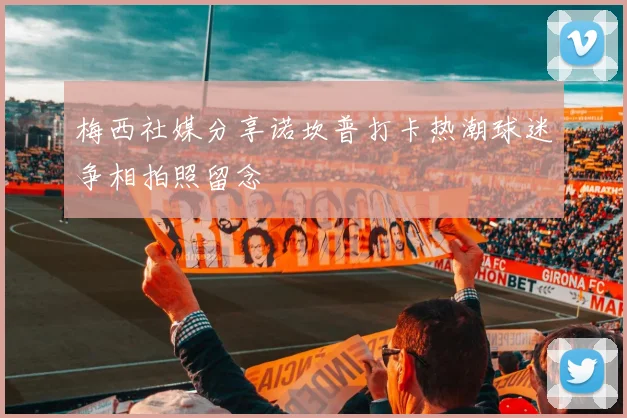 梅西社媒分享诺坎普打卡热潮球迷争相拍照留念